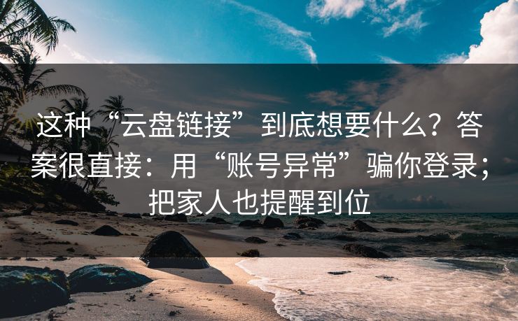 这种“云盘链接”到底想要什么？答案很直接：用“账号异常”骗你登录；把家人也提醒到位
