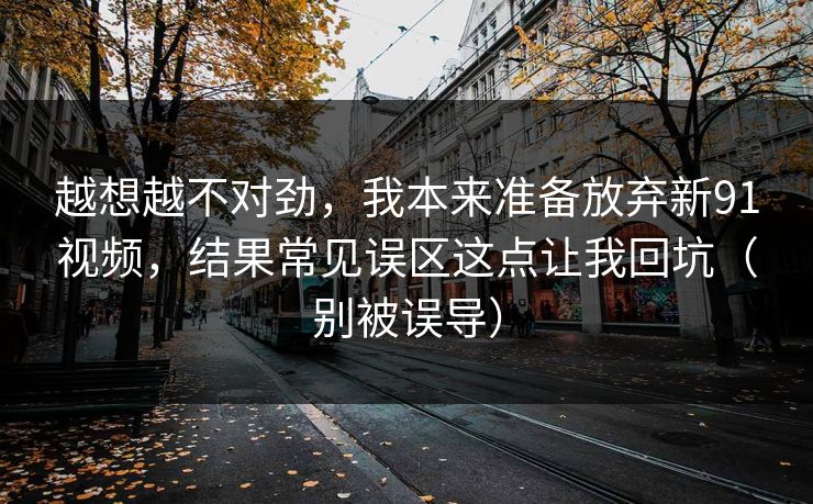 越想越不对劲，我本来准备放弃新91视频，结果常见误区这点让我回坑（别被误导）