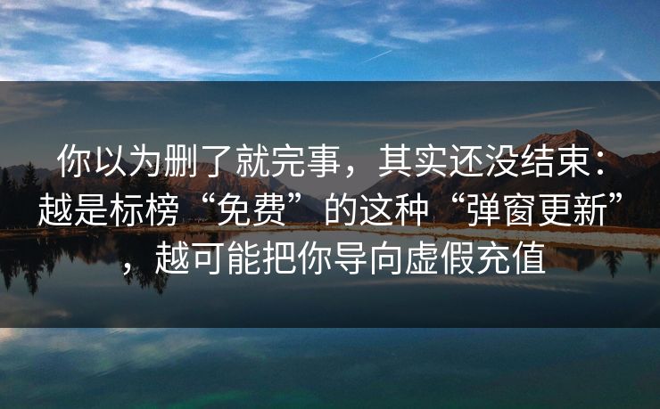 你以为删了就完事，其实还没结束：越是标榜“免费”的这种“弹窗更新”，越可能把你导向虚假充值