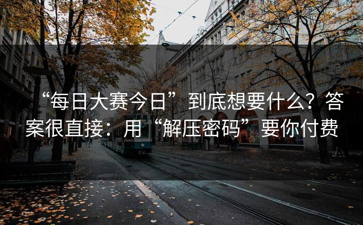 “每日大赛今日”到底想要什么？答案很直接：用“解压密码”要你付费
