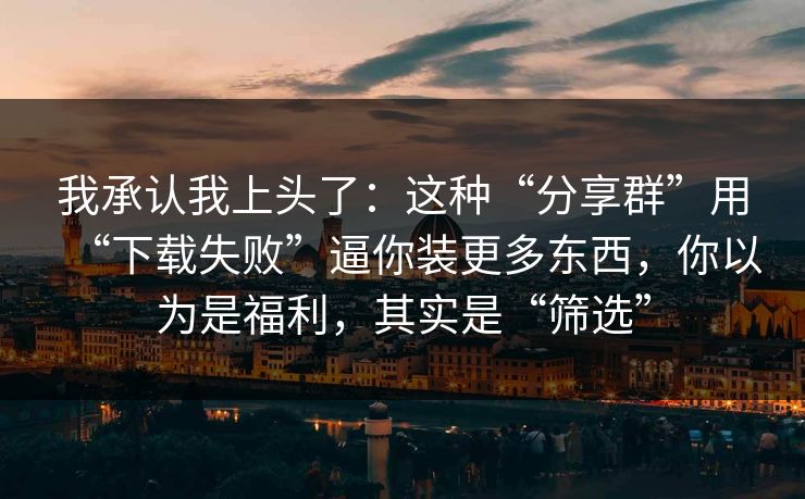 我承认我上头了：这种“分享群”用“下载失败”逼你装更多东西，你以为是福利，其实是“筛选”