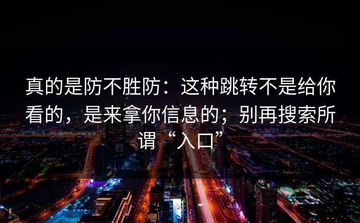 真的是防不胜防：这种跳转不是给你看的，是来拿你信息的；别再搜索所谓“入口”