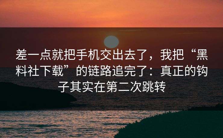 差一点就把手机交出去了，我把“黑料社下载”的链路追完了：真正的钩子其实在第二次跳转