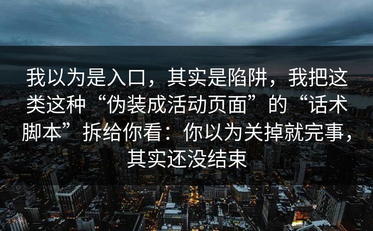 我以为是入口，其实是陷阱，我把这类这种“伪装成活动页面”的“话术脚本”拆给你看：你以为关掉就完事，其实还没结束