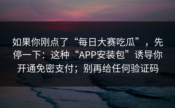 如果你刚点了“每日大赛吃瓜”，先停一下：这种“APP安装包”诱导你开通免密支付；别再给任何验证码