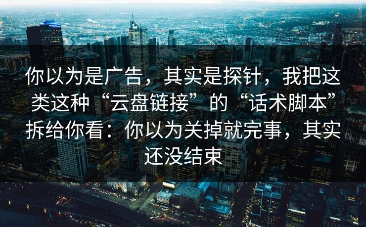 你以为是广告，其实是探针，我把这类这种“云盘链接”的“话术脚本”拆给你看：你以为关掉就完事，其实还没结束