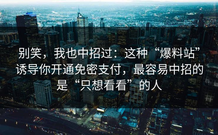 别笑，我也中招过：这种“爆料站”诱导你开通免密支付，最容易中招的是“只想看看”的人