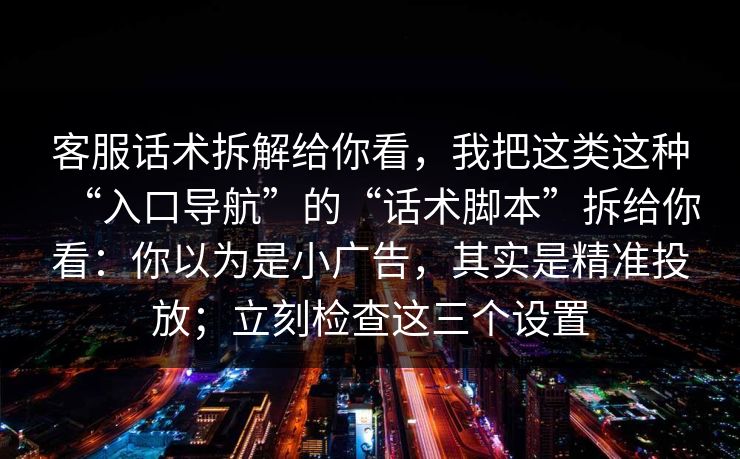 客服话术拆解给你看，我把这类这种“入口导航”的“话术脚本”拆给你看：你以为是小广告，其实是精准投放；立刻检查这三个设置