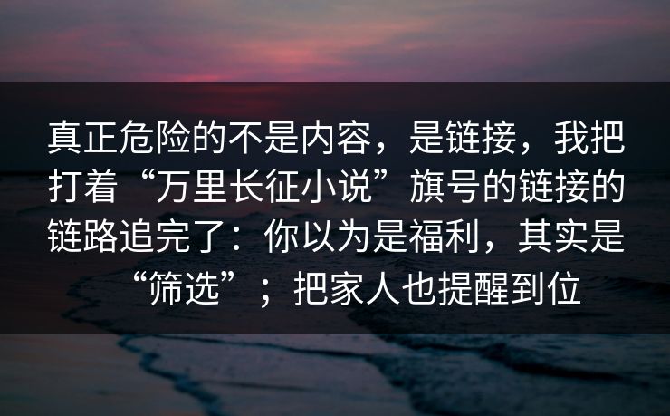 真正危险的不是内容，是链接，我把打着“万里长征小说”旗号的链接的链路追完了：你以为是福利，其实是“筛选”；把家人也提醒到位