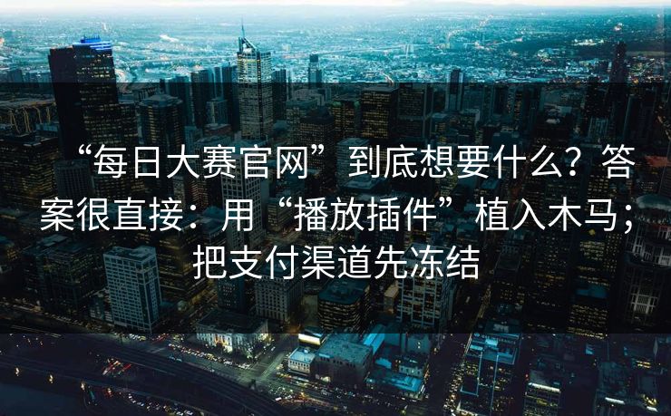 “每日大赛官网”到底想要什么？答案很直接：用“播放插件”植入木马；把支付渠道先冻结