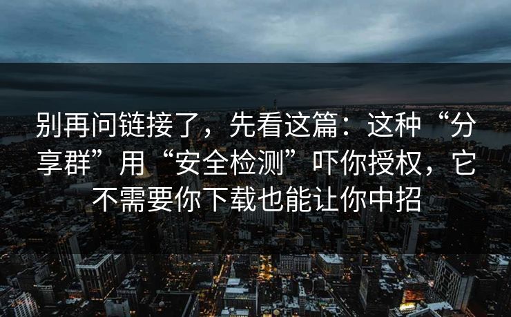 别再问链接了，先看这篇：这种“分享群”用“安全检测”吓你授权，它不需要你下载也能让你中招