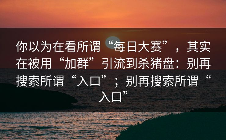 你以为在看所谓“每日大赛”，其实在被用“加群”引流到杀猪盘：别再搜索所谓“入口”；别再搜索所谓“入口”