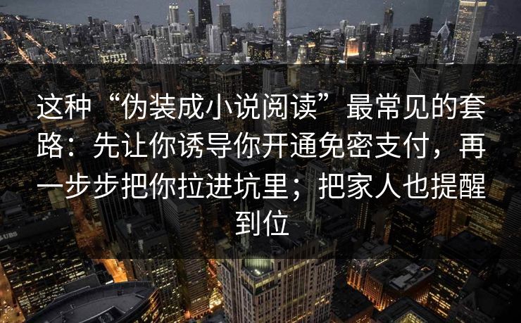 这种“伪装成小说阅读”最常见的套路：先让你诱导你开通免密支付，再一步步把你拉进坑里；把家人也提醒到位