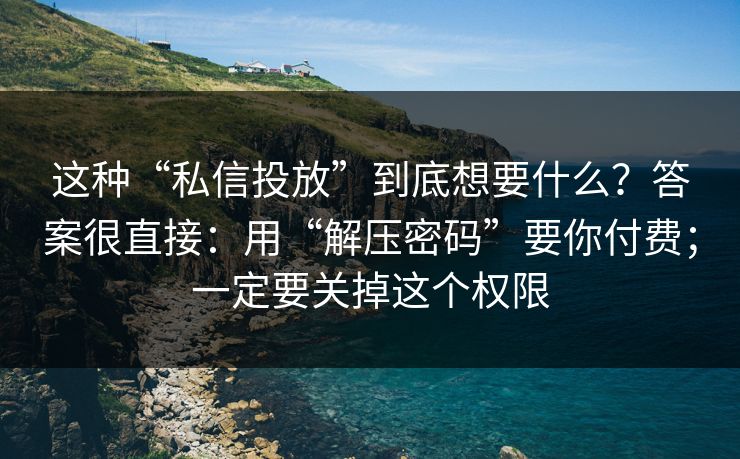这种“私信投放”到底想要什么？答案很直接：用“解压密码”要你付费；一定要关掉这个权限