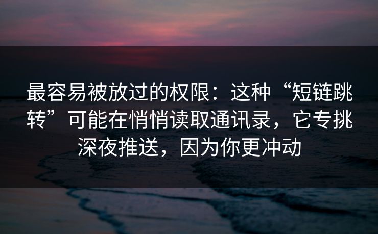 最容易被放过的权限：这种“短链跳转”可能在悄悄读取通讯录，它专挑深夜推送，因为你更冲动