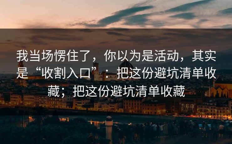 我当场愣住了，你以为是活动，其实是“收割入口”：把这份避坑清单收藏；把这份避坑清单收藏