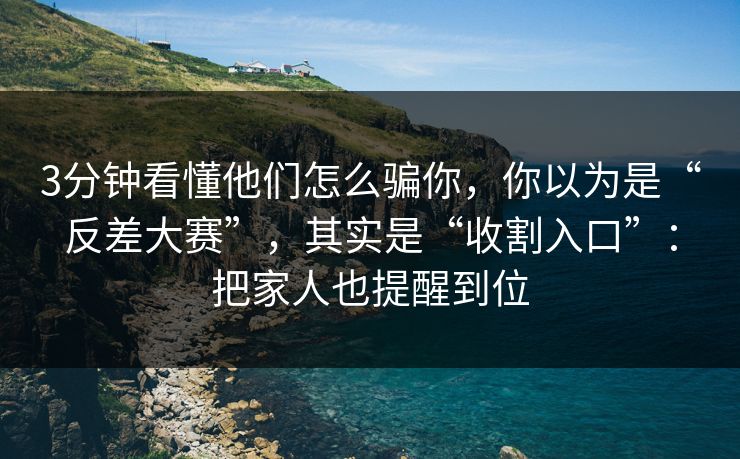3分钟看懂他们怎么骗你，你以为是“反差大赛”，其实是“收割入口”：把家人也提醒到位