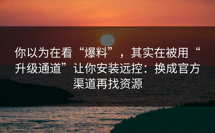 你以为在看“爆料”，其实在被用“升级通道”让你安装远控：换成官方渠道再找资源