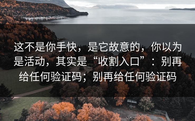 这不是你手快，是它故意的，你以为是活动，其实是“收割入口”：别再给任何验证码；别再给任何验证码