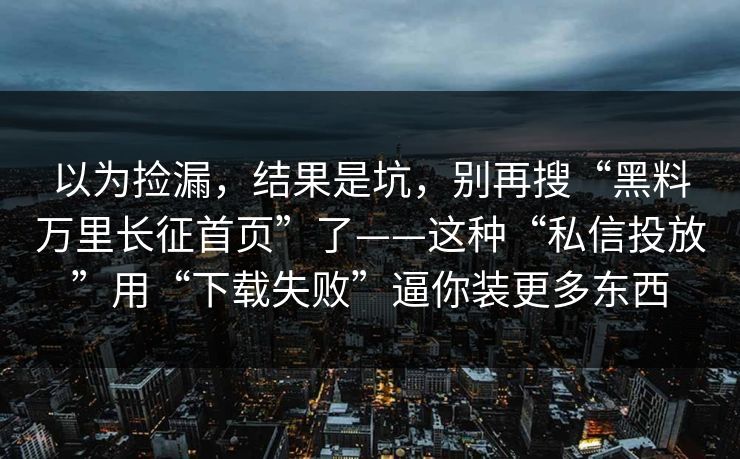 以为捡漏，结果是坑，别再搜“黑料万里长征首页”了——这种“私信投放”用“下载失败”逼你装更多东西