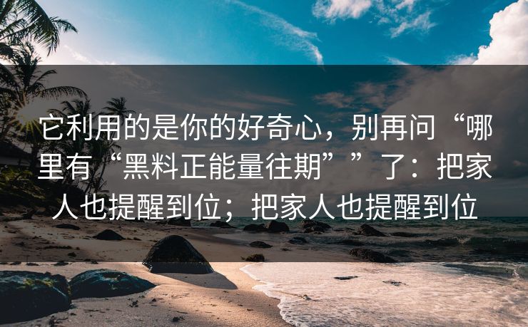它利用的是你的好奇心，别再问“哪里有“黑料正能量往期””了：把家人也提醒到位；把家人也提醒到位