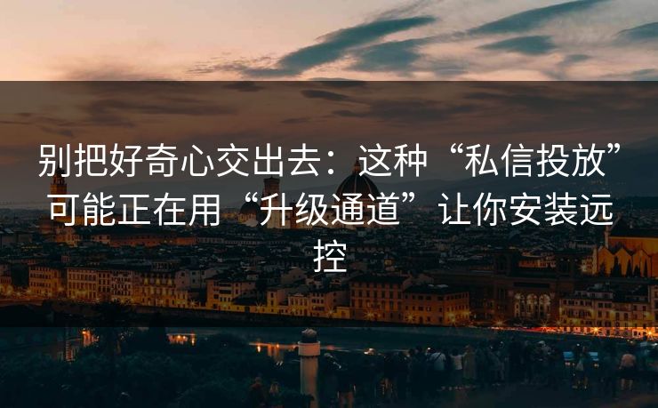 别把好奇心交出去：这种“私信投放”可能正在用“升级通道”让你安装远控