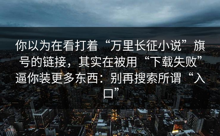 你以为在看打着“万里长征小说”旗号的链接，其实在被用“下载失败”逼你装更多东西：别再搜索所谓“入口”