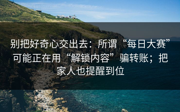 别把好奇心交出去：所谓“每日大赛”可能正在用“解锁内容”骗转账；把家人也提醒到位