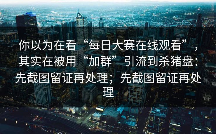 你以为在看“每日大赛在线观看”，其实在被用“加群”引流到杀猪盘：先截图留证再处理；先截图留证再处理