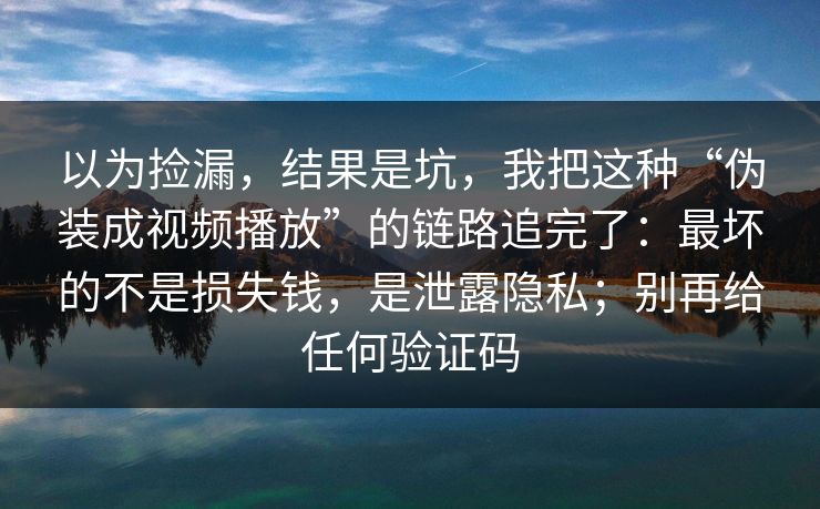 以为捡漏，结果是坑，我把这种“伪装成视频播放”的链路追完了：最坏的不是损失钱，是泄露隐私；别再给任何验证码