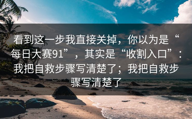 看到这一步我直接关掉，你以为是“每日大赛91”，其实是“收割入口”：我把自救步骤写清楚了；我把自救步骤写清楚了