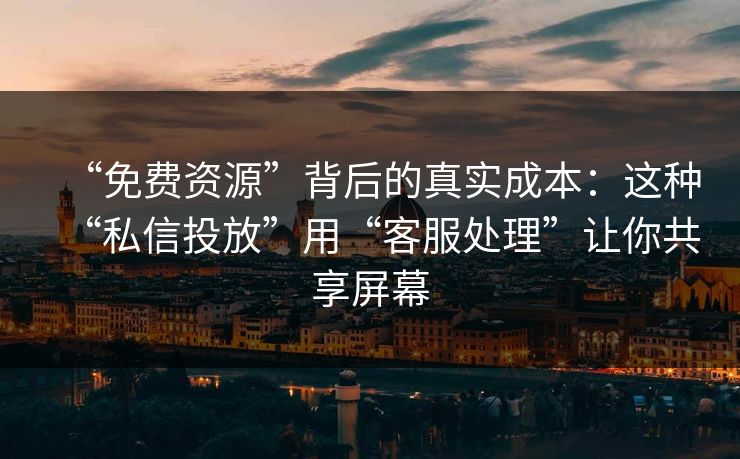 “免费资源”背后的真实成本：这种“私信投放”用“客服处理”让你共享屏幕