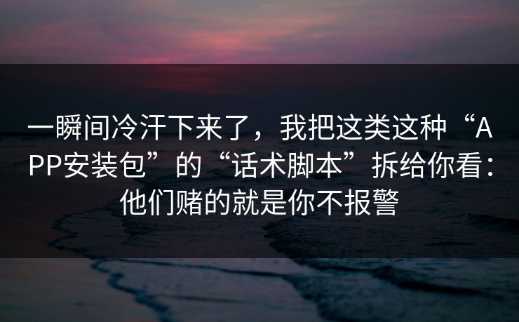 一瞬间冷汗下来了，我把这类这种“APP安装包”的“话术脚本”拆给你看：他们赌的就是你不报警