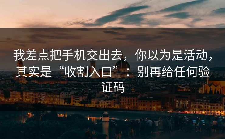 我差点把手机交出去，你以为是活动，其实是“收割入口”：别再给任何验证码