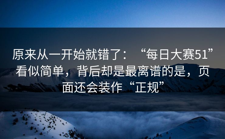 原来从一开始就错了：“每日大赛51”看似简单，背后却是最离谱的是，页面还会装作“正规”