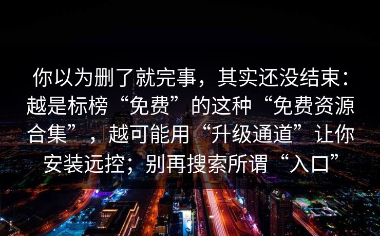 你以为删了就完事，其实还没结束：越是标榜“免费”的这种“免费资源合集”，越可能用“升级通道”让你安装远控；别再搜索所谓“入口”