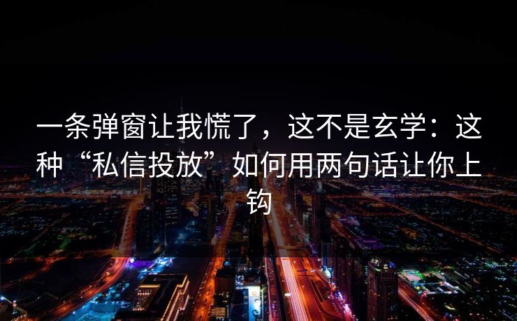 一条弹窗让我慌了，这不是玄学：这种“私信投放”如何用两句话让你上钩
