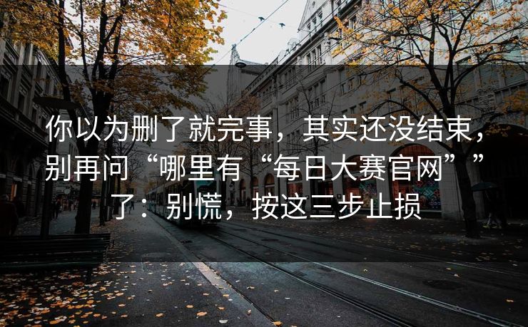 你以为删了就完事，其实还没结束，别再问“哪里有“每日大赛官网””了：别慌，按这三步止损