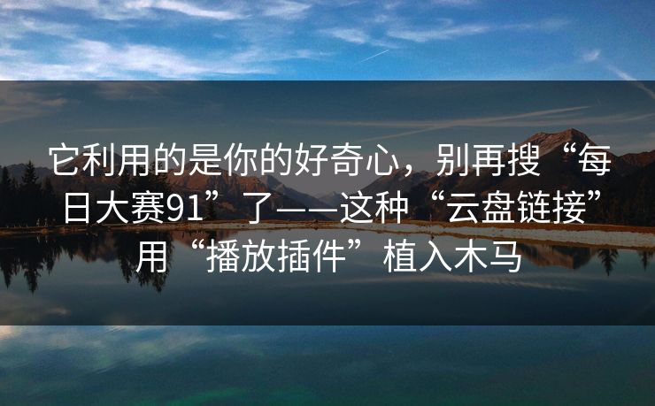 它利用的是你的好奇心，别再搜“每日大赛91”了——这种“云盘链接”用“播放插件”植入木马