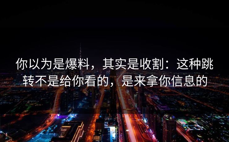 你以为是爆料，其实是收割：这种跳转不是给你看的，是来拿你信息的