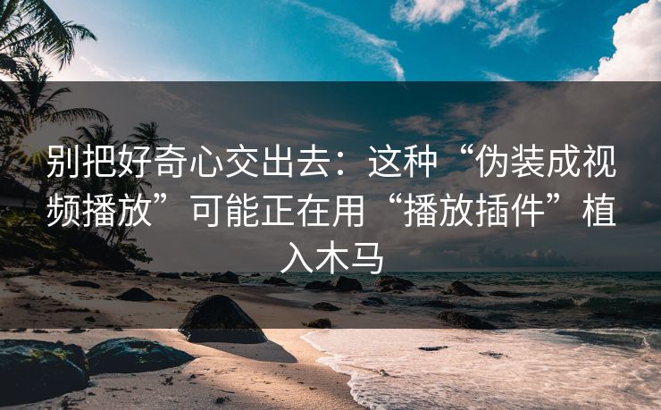 别把好奇心交出去：这种“伪装成视频播放”可能正在用“播放插件”植入木马