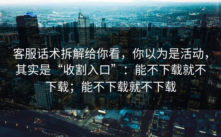客服话术拆解给你看，你以为是活动，其实是“收割入口”：能不下载就不下载；能不下载就不下载