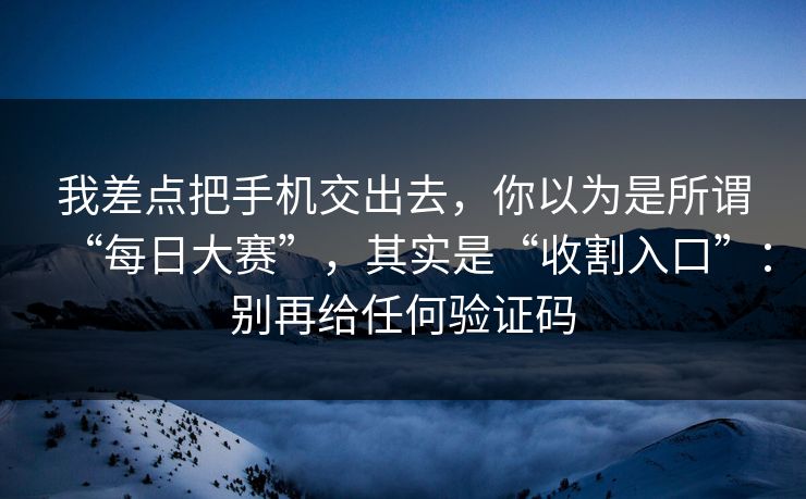 我差点把手机交出去，你以为是所谓“每日大赛”，其实是“收割入口”：别再给任何验证码