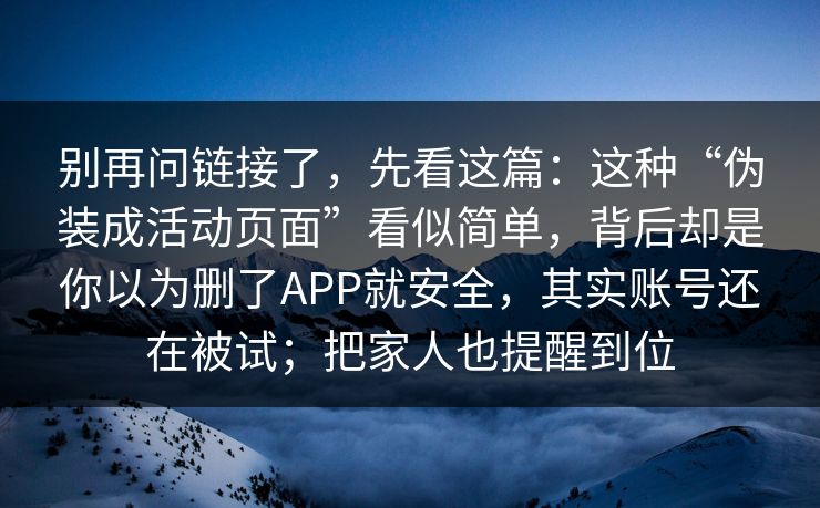 别再问链接了，先看这篇：这种“伪装成活动页面”看似简单，背后却是你以为删了APP就安全，其实账号还在被试；把家人也提醒到位