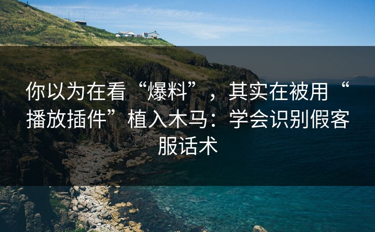 你以为在看“爆料”，其实在被用“播放插件”植入木马：学会识别假客服话术