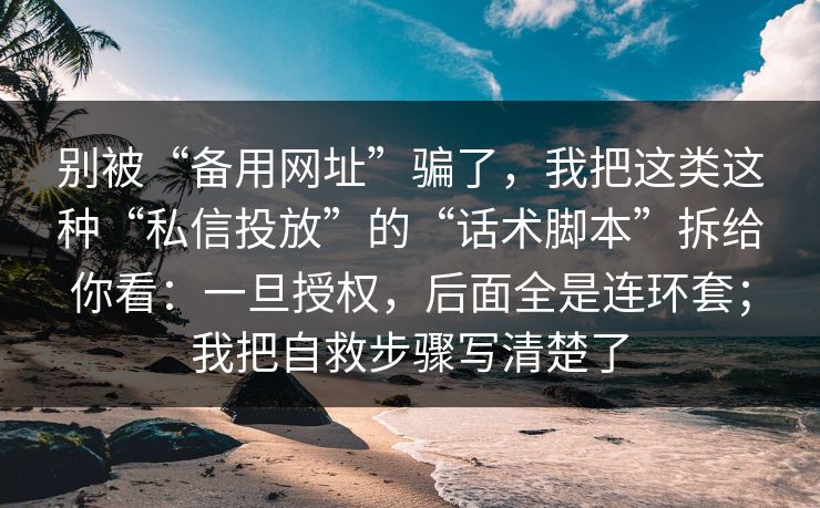 别被“备用网址”骗了，我把这类这种“私信投放”的“话术脚本”拆给你看：一旦授权，后面全是连环套；我把自救步骤写清楚了