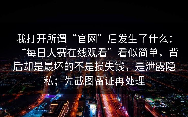 我打开所谓“官网”后发生了什么：“每日大赛在线观看”看似简单，背后却是最坏的不是损失钱，是泄露隐私；先截图留证再处理