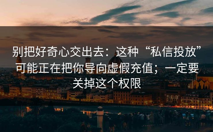 别把好奇心交出去：这种“私信投放”可能正在把你导向虚假充值；一定要关掉这个权限