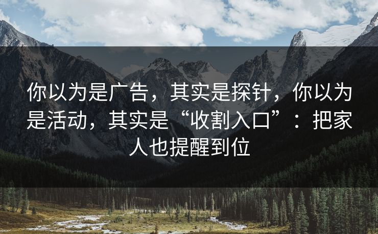 你以为是广告，其实是探针，你以为是活动，其实是“收割入口”：把家人也提醒到位