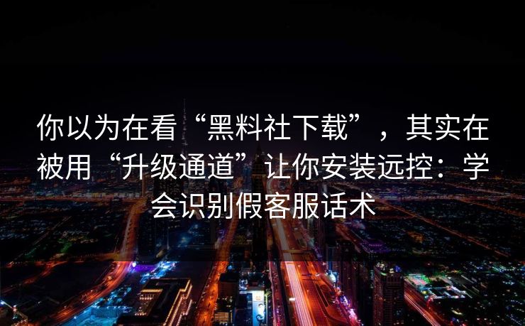 你以为在看“黑料社下载”，其实在被用“升级通道”让你安装远控：学会识别假客服话术